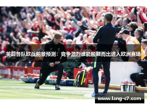 英超各队欧战前景预测：竞争激烈谁能脱颖而出进入欧洲赛场