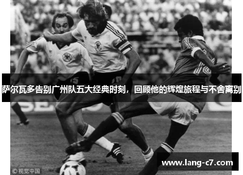 萨尔瓦多告别广州队五大经典时刻，回顾他的辉煌旅程与不舍离别
