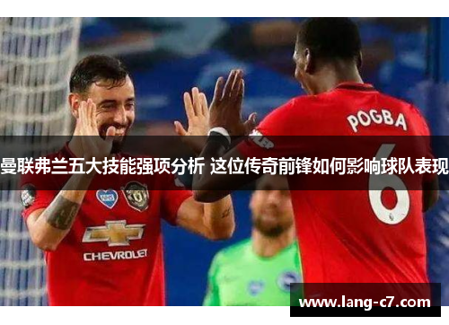 曼联弗兰五大技能强项分析 这位传奇前锋如何影响球队表现
