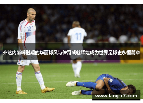 齐达内巅峰时期的华丽球风与传奇成就辉煌成为世界足球史永恒篇章 齐达内巅峰时期的华丽球风与传奇成就辉煌成为世界足球史永恒篇章