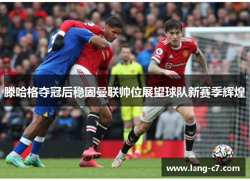 滕哈格夺冠后稳固曼联帅位展望球队新赛季辉煌 滕哈格夺冠后稳固曼联帅位展望球队新赛季辉煌
