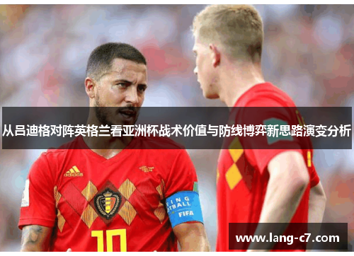 从吕迪格对阵英格兰看亚洲杯战术价值与防线博弈新思路演变分析 从吕迪格对阵英格兰看亚洲杯战术价值与防线博弈新思路演变分析
