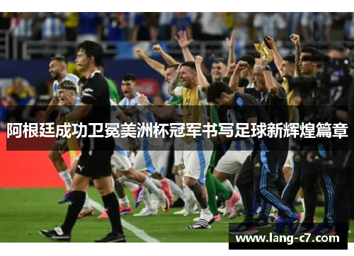 阿根廷成功卫冕美洲杯冠军书写足球新辉煌篇章